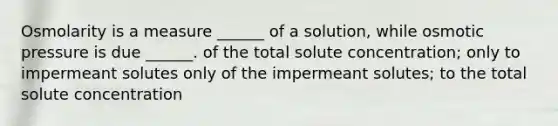 Osmolarity is a measure ______ of a solution, while osmotic pressure is due ______. of the total solute concentration; only to impermeant solutes only of the impermeant solutes; to the total solute concentration