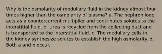 Why is the osmolarity of medullary fluid in the kidney almost four times higher than the osmolarity of plasma? a. The nephron loop acts as a countercurrent multiplier and contributes solutes to the interstitial fluid. b. Urea is recycled from the collecting duct and is transported to the interstitial fluid. c. The medullary cells in the kidney synthesize solutes to establish the high osmolarity. d. Both a and b occur.