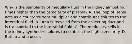 Why is the osmolarity of medullary fluid in the kidney almost four times higher than the osmolarity of plasma? A. The loop of Henle acts as a countercurrent multiplier and contributes solutes to the interstitial fluid. B. Urea is recycled from the collecting duct and is transported to the interstitial fluid. C. The medullary cells in the kidney synthesize solutes to establish the high osmolarity. D. Both a and b occur.