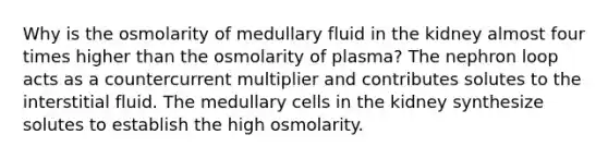 Why is the osmolarity of medullary fluid in the kidney almost four times higher than the osmolarity of plasma? The nephron loop acts as a countercurrent multiplier and contributes solutes to the interstitial fluid. The medullary cells in the kidney synthesize solutes to establish the high osmolarity.