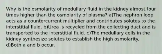 Why is the osmolarity of medullary fluid in the kidney almost four times higher than the osmolarity of plasma? a)The nephron loop acts as a countercurrent multiplier and contributes solutes to the interstitial fluid. b)Urea is recycled from the collecting duct and is transported to the interstitial fluid. c)The medullary cells in the kidney synthesize solutes to establish the high osmolarity. d)Both a and b occur.