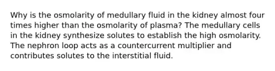 Why is the osmolarity of medullary fluid in the kidney almost four times higher than the osmolarity of plasma? The medullary cells in the kidney synthesize solutes to establish the high osmolarity. The nephron loop acts as a countercurrent multiplier and contributes solutes to the interstitial fluid.