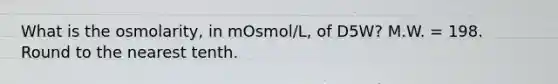 What is the osmolarity, in mOsmol/L, of D5W? M.W. = 198. Round to the nearest tenth.