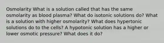 Osmolarity What is a solution called that has the same osmolarity as blood plasma? What do isotonic solutions do? What is a solution with higher osmolarity? What does hypertonic solutions do to the cells? A hypotonic solution has a higher or lower osmotic pressure? What does it do?