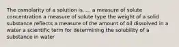 The osmolarity of a solution is..... a measure of solute concentration a measure of solute type the weight of a solid substance reflects a measure of the amount of oil dissolved in a water a scientific term for determining the solubility of a substance in water