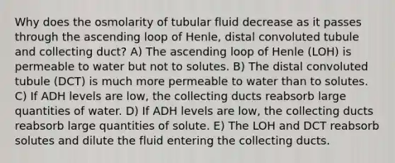 Why does the osmolarity of tubular fluid decrease as it passes through the ascending loop of Henle, distal convoluted tubule and collecting duct? A) The ascending loop of Henle (LOH) is permeable to water but not to solutes. B) The distal convoluted tubule (DCT) is much more permeable to water than to solutes. C) If ADH levels are low, the collecting ducts reabsorb large quantities of water. D) If ADH levels are low, the collecting ducts reabsorb large quantities of solute. E) The LOH and DCT reabsorb solutes and dilute the fluid entering the collecting ducts.