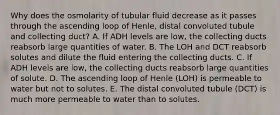 Why does the osmolarity of tubular fluid decrease as it passes through the ascending loop of Henle, distal convoluted tubule and collecting duct? A. If ADH levels are low, the collecting ducts reabsorb large quantities of water. B. The LOH and DCT reabsorb solutes and dilute the fluid entering the collecting ducts. C. If ADH levels are low, the collecting ducts reabsorb large quantities of solute. D. The ascending loop of Henle (LOH) is permeable to water but not to solutes. E. The distal convoluted tubule (DCT) is much more permeable to water than to solutes.