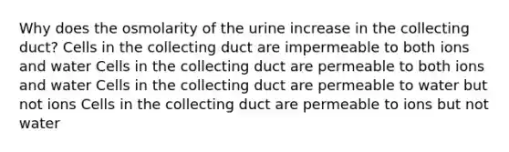 Why does the osmolarity of the urine increase in the collecting duct? Cells in the collecting duct are impermeable to both ions and water Cells in the collecting duct are permeable to both ions and water Cells in the collecting duct are permeable to water but not ions Cells in the collecting duct are permeable to ions but not water