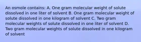 An osmole contains: A. One gram molecular weight of solute dissolved in one liter of solvent B. One gram molecular weight of solute dissolved in one kilogram of solvent C. Two gram molecular weights of solute dissolved in one liter of solvent D. Two gram molecular weights of solute dissolved in one kilogram of solvent