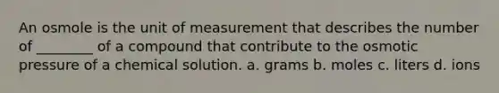 An osmole is the unit of measurement that describes the number of ________ of a compound that contribute to the osmotic pressure of a chemical solution. a. grams b. moles c. liters d. ions