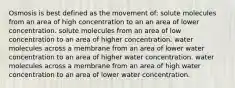 Osmosis is best defined as the movement of: solute molecules from an area of high concentration to an an area of lower concentration. solute molecules from an area of low concentration to an area of higher concentration. water molecules across a membrane from an area of lower water concentration to an area of higher water concentration. water molecules across a membrane from an area of high water concentration to an area of lower water concentration.