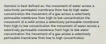 Osmosis is best defined as: the movement of water across a selectively permeable membrane from low to high water concentration the movement of a gas across a selectively permeable membrane from high to low concentration the movement of a solid across a selectively permeable membrane from high to low concentration the movement of water across a selectively permeable membrane from high to low water concentration the movement of a gas across a selectively permeable membrane from low to high concentration