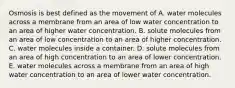 Osmosis is best defined as the movement of A. water molecules across a membrane from an area of low water concentration to an area of higher water concentration. B. solute molecules from an area of low concentration to an area of higher concentration. C. water molecules inside a container. D. solute molecules from an area of high concentration to an area of lower concentration. E. water molecules across a membrane from an area of high water concentration to an area of lower water concentration.