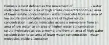 Osmosis is best defined as the movement of __________. - water molecules from an area of high solute concentration to an area of lower solute concentration - water molecules from an area of low solute concentration to an area of higher solute concentration - solute molecules across a membrane from an area of low water to an area of higher water concentration - solute molecules across a membrane from an area of high water concentration to an area of lower water concentration - water molecules inside a container