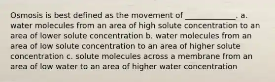 Osmosis is best defined as the movement of _____________. a. water molecules from an area of high solute concentration to an area of lower solute concentration b. water molecules from an area of low solute concentration to an area of higher solute concentration c. solute molecules across a membrane from an area of low water to an area of higher water concentration