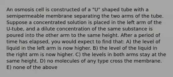 An osmosis cell is constructed of a "U" shaped tube with a semipermeable membrane separating the two arms of the tube. Suppose a concentrated solution is placed in the left arm of the U-tube, and a dilute concentration of the same substance is poured into the other arm to the same height. After a period of time has elapsed, you would expect to find that: A) the level of liquid in the left arm is now higher. B) the level of the liquid in the right arm is now higher. C) the levels in both arms stay at the same height. D) no molecules of any type cross the membrane. E) none of the above