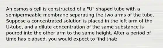 An osmosis cell is constructed of a "U" shaped tube with a semipermeable membrane separating the two arms of the tube. Suppose a concentrated solution is placed in the left arm of the U-tube, and a dilute concentration of the same substance is poured into the other arm to the same height. After a period of time has elapsed, you would expect to find that: