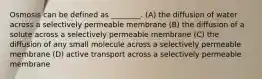 Osmosis can be defined as ________. (A) the diffusion of water across a selectively permeable membrane (B) the diffusion of a solute across a selectively permeable membrane (C) the diffusion of any small molecule across a selectively permeable membrane (D) active transport across a selectively permeable membrane