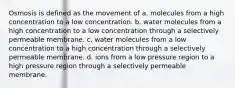 Osmosis is defined as the movement of a. molecules from a high concentration to a low concentration. b. water molecules from a high concentration to a low concentration through a selectively permeable membrane. c. water molecules from a low concentration to a high concentration through a selectively permeable membrane. d. ions from a low pressure region to a high pressure region through a selectively permeable membrane.