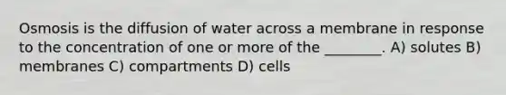 Osmosis is the diffusion of water across a membrane in response to the concentration of one or more of the ________. A) solutes B) membranes C) compartments D) cells