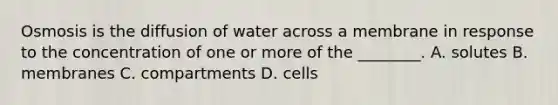 Osmosis is the diffusion of water across a membrane in response to the concentration of one or more of the ________. A. solutes B. membranes C. compartments D. cells