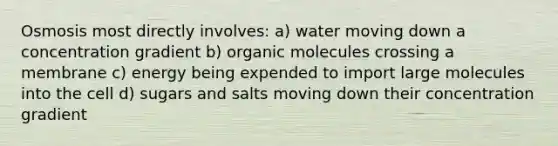 Osmosis most directly involves: a) water moving down a concentration gradient b) organic molecules crossing a membrane c) energy being expended to import large molecules into the cell d) sugars and salts moving down their concentration gradient