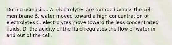 During osmosis... A. electrolytes are pumped across the cell membrane B. water moved toward a high concentration of electrolytes C. electrolytes move toward the less concentrated fluids. D. the acidity of the fluid regulates the flow of water in and out of the cell.