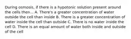 During osmosis, if there is a hypotonic solution present around the cells then... A. There's a greater concentration of water outside the cell than inside B. There is a greater concentration of water inside the cell than outside C. There is no water inside the cell D. There is an equal amount of water both inside and outside of the cell