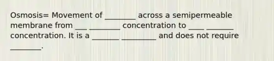 Osmosis= Movement of ________ across a semipermeable membrane from ___ ________ concentration to ____ _______ concentration. It is a _______ _________ and does not require ________.