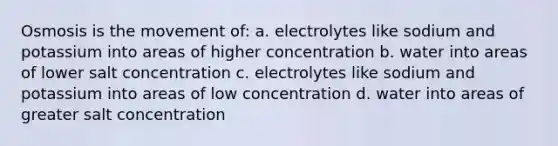 Osmosis is the movement of: a. electrolytes like sodium and potassium into areas of higher concentration b. water into areas of lower salt concentration c. electrolytes like sodium and potassium into areas of low concentration d. water into areas of greater salt concentration