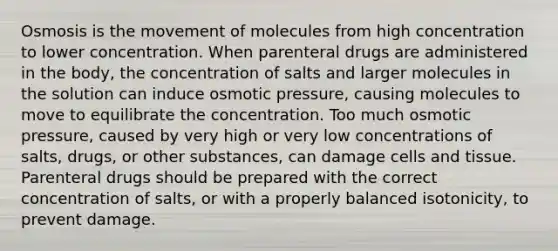 Osmosis is the movement of molecules from high concentration to lower concentration. When parenteral drugs are administered in the body, the concentration of salts and larger molecules in the solution can induce osmotic pressure, causing molecules to move to equilibrate the concentration. Too much osmotic pressure, caused by very high or very low concentrations of salts, drugs, or other substances, can damage cells and tissue. Parenteral drugs should be prepared with the correct concentration of salts, or with a properly balanced isotonicity, to prevent damage.