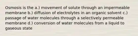 Osmosis is the a.) movement of solute through an impermeable membrane b.) diffusion of electrolytes in an organic solvent c.) passage of water molecules through a selectively permeable membrane d.) conversion of water molecules from a liquid to gaseous state