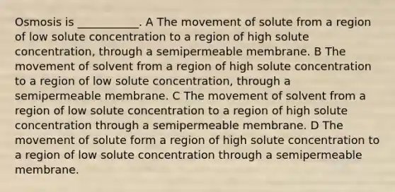 Osmosis is ___________. A The movement of solute from a region of low solute concentration to a region of high solute concentration, through a semipermeable membrane. B The movement of solvent from a region of high solute concentration to a region of low solute concentration, through a semipermeable membrane. C The movement of solvent from a region of low solute concentration to a region of high solute concentration through a semipermeable membrane. D The movement of solute form a region of high solute concentration to a region of low solute concentration through a semipermeable membrane.