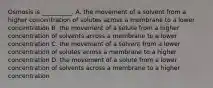 Osmosis is __________. A. the movement of a solvent from a higher concentration of solutes across a membrane to a lower concentration B. the movement of a solute from a higher concentration of solvents across a membrane to a lower concentration C. the movement of a solvent from a lower concentration of solutes across a membrane to a higher concentration D. the movement of a solute from a lower concentration of solvents across a membrane to a higher concentration