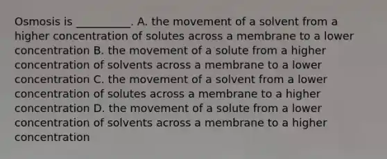 Osmosis is __________. A. the movement of a solvent from a higher concentration of solutes across a membrane to a lower concentration B. the movement of a solute from a higher concentration of solvents across a membrane to a lower concentration C. the movement of a solvent from a lower concentration of solutes across a membrane to a higher concentration D. the movement of a solute from a lower concentration of solvents across a membrane to a higher concentration