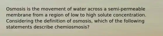 Osmosis is the movement of water across a semi-permeable membrane from a region of low to high solute concentration. Considering the definition of osmosis, which of the following statements describe chemiosmosis?