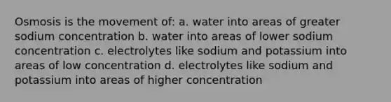 Osmosis is the movement of: a. water into areas of greater sodium concentration b. water into areas of lower sodium concentration c. electrolytes like sodium and potassium into areas of low concentration d. electrolytes like sodium and potassium into areas of higher concentration