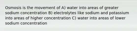 Osmosis is the movement of A) water into areas of greater sodium concentration B) electrolytes like sodium and potassium into areas of higher concentration C) water into areas of lower sodium concentration