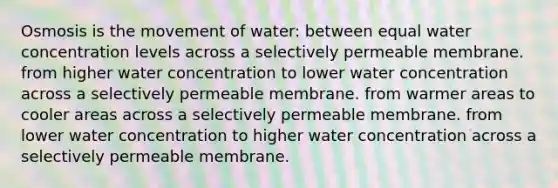 Osmosis is the movement of water: between equal water concentration levels across a selectively permeable membrane. from higher water concentration to lower water concentration across a selectively permeable membrane. from warmer areas to cooler areas across a selectively permeable membrane. from lower water concentration to higher water concentration across a selectively permeable membrane.