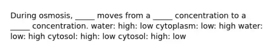 During osmosis, _____ moves from a _____ concentration to a _____ concentration. water: high: low cytoplasm: low: high water: low: high cytosol: high: low cytosol: high: low