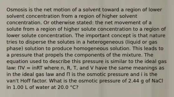 Osmosis is the net motion of a solvent toward a region of lower solvent concentration from a region of higher solvent concentration. Or otherwise stated: the net movement of a solute from a region of higher solute concentration to a region of lower solute concentration. The important concept is that nature tries to disperse the solutes in a heterogeneous (liquid or gas phase) solution to produce homogeneous solution. This leads to a pressure that propels the components of the mixture. The equation used to describe this pressure is similar to the ideal gas law: ΠV = inRT where n, R, T, and V have the same meanings as in the ideal gas law and Π is the osmotic pressure and i is the van't Hoff factor. What is the osmotic pressure of 2.44 g of NaCl in 1.00 L of water at 20.0 °C?