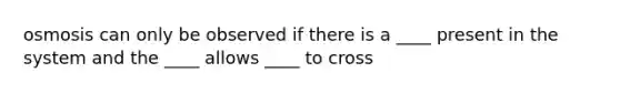 osmosis can only be observed if there is a ____ present in the system and the ____ allows ____ to cross