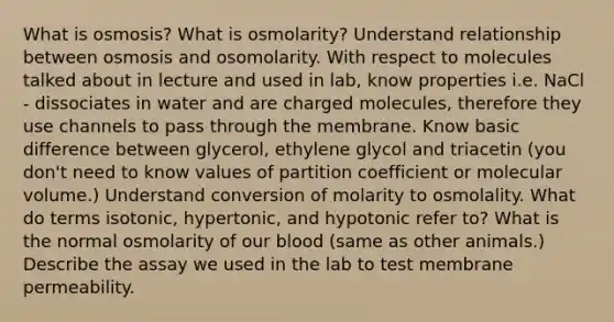 What is osmosis? What is osmolarity? Understand relationship between osmosis and osomolarity. With respect to molecules talked about in lecture and used in lab, know properties i.e. NaCl - dissociates in water and are charged molecules, therefore they use channels to pass through the membrane. Know basic difference between glycerol, ethylene glycol and triacetin (you don't need to know values of partition coefficient or molecular volume.) Understand conversion of molarity to osmolality. What do terms isotonic, hypertonic, and hypotonic refer to? What is the normal osmolarity of our blood (same as other animals.) Describe the assay we used in the lab to test membrane permeability.