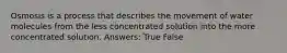 Osmosis is a process that describes the movement of water molecules from the less concentrated solution into the more concentrated solution. Answers: True False