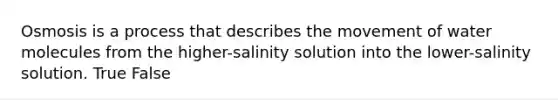 Osmosis is a process that describes the movement of water molecules from the higher-salinity solution into the lower-salinity solution. True False