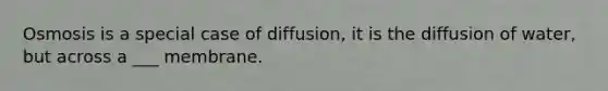 Osmosis is a special case of diffusion, it is the diffusion of water, but across a ___ membrane.