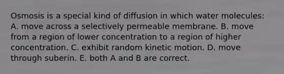 Osmosis is a special kind of diffusion in which water molecules: A. move across a selectively permeable membrane. B. move from a region of lower concentration to a region of higher concentration. C. exhibit random kinetic motion. D. move through suberin. E. both A and B are correct.