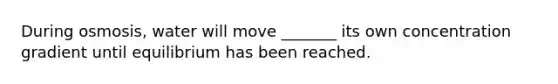 During osmosis, water will move _______ its own concentration gradient until equilibrium has been reached.