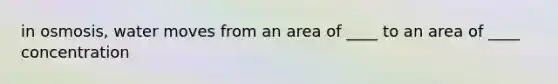 in osmosis, water moves from an area of ____ to an area of ____ concentration