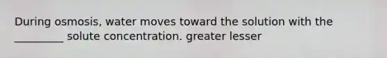 During osmosis, water moves toward the solution with the _________ solute concentration. greater lesser